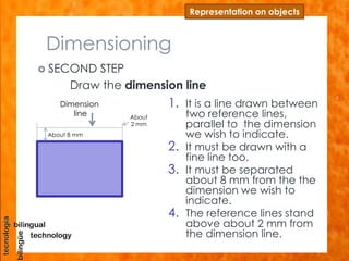 Dimensioning
 SECOND STEP
Draw the dimension line
Representation on objects
1. It is a line drawn between
two reference lines,
parallel to the dimension
we wish to indicate.
2. It must be drawn with a
fine line too.
3. It must be separated
about 8 mm from the the
dimension we wish to
indicate.
4. The reference lines stand
above about 2 mm from
the dimension line.
Dimension
line
About 8 mm
About
2 mm
 