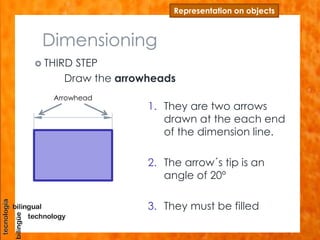 Dimensioning
 THIRD STEP
Draw the arrowheads
Representation on objects
1. They are two arrows
drawn at the each end
of the dimension line.
2. The arrow´s tip is an
angle of 20º
3. They must be filled
Arrowhead
 