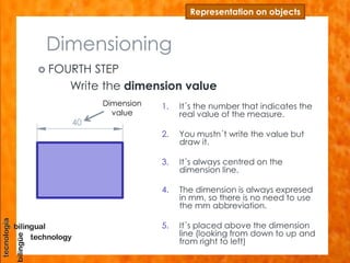 Dimensioning
 FOURTH STEP
Write the dimension value
Representation on objects
1. It´s the number that indicates the
real value of the measure.
2. You mustn´t write the value but
draw it.
3. It´s always centred on the
dimension line.
4. The dimension is always expresed
in mm, so there is no need to use
the mm abbreviation.
5. It´s placed above the dimension
line (looking from down to up and
from right to left)
40
Dimension
value
 
