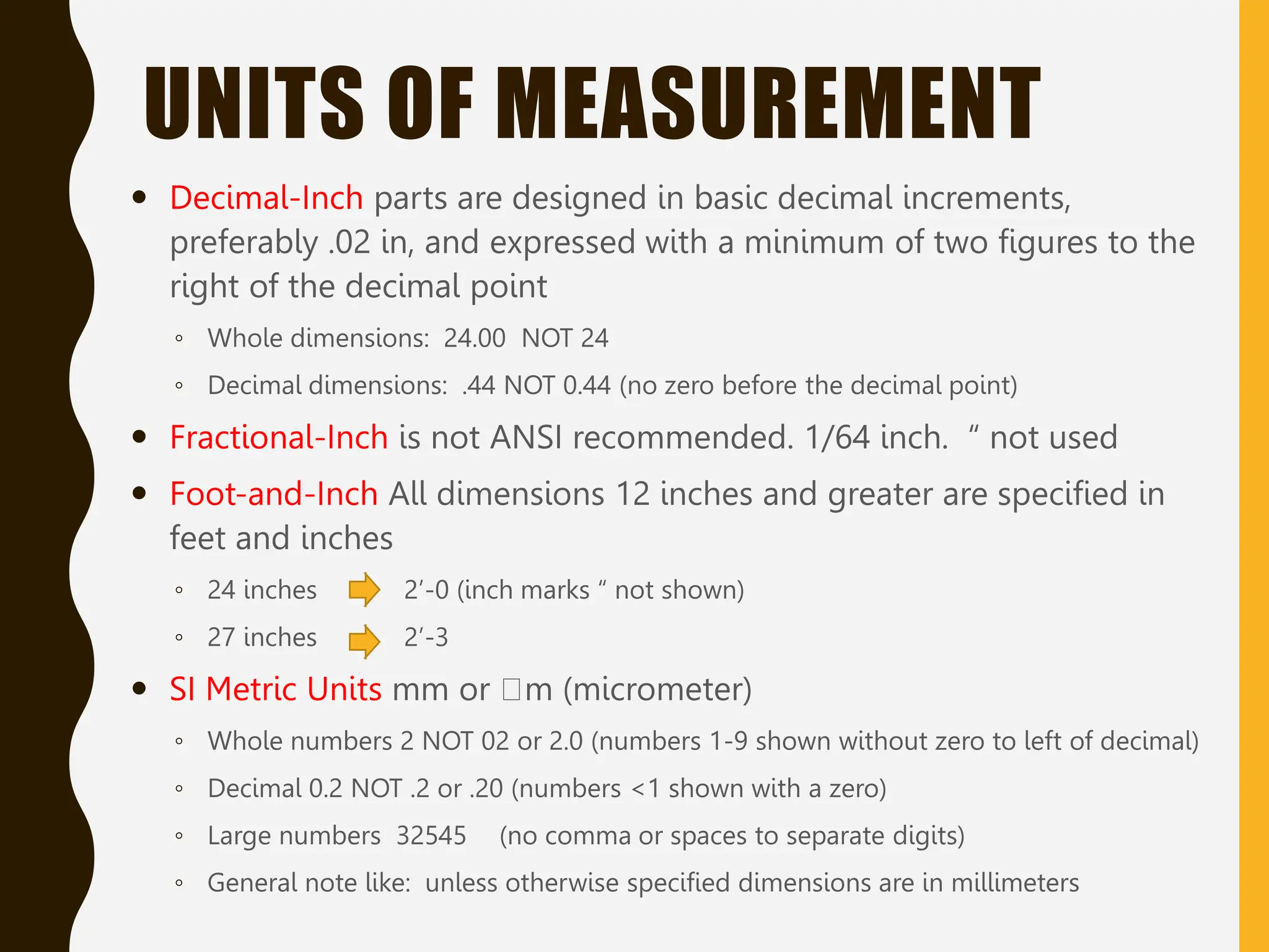 UNITS OF MEASUREMENT
 Decimal-Inch parts are designed in basic decimal increments,
preferably .02 in, and expressed with a minimum of two figures to the
right of the decimal point
◦ Whole dimensions: 24.00 NOT 24
◦ Decimal dimensions: .44 NOT 0.44 (no zero before the decimal point)
 Fractional-Inch is not ANSI recommended. 1/64 inch. “ not used
 Foot-and-Inch All dimensions 12 inches and greater are specified in
feet and inches
◦ 24 inches 2’-0 (inch marks “ not shown)
◦ 27 inches 2’-3
 SI Metric Units mm or m (micrometer)
◦ Whole numbers 2 NOT 02 or 2.0 (numbers 1-9 shown without zero to left of decimal)
◦ Decimal 0.2 NOT .2 or .20 (numbers <1 shown with a zero)
◦ Large numbers 32545 (no comma or spaces to separate digits)
◦ General note like: unless otherwise specified dimensions are in millimeters
 