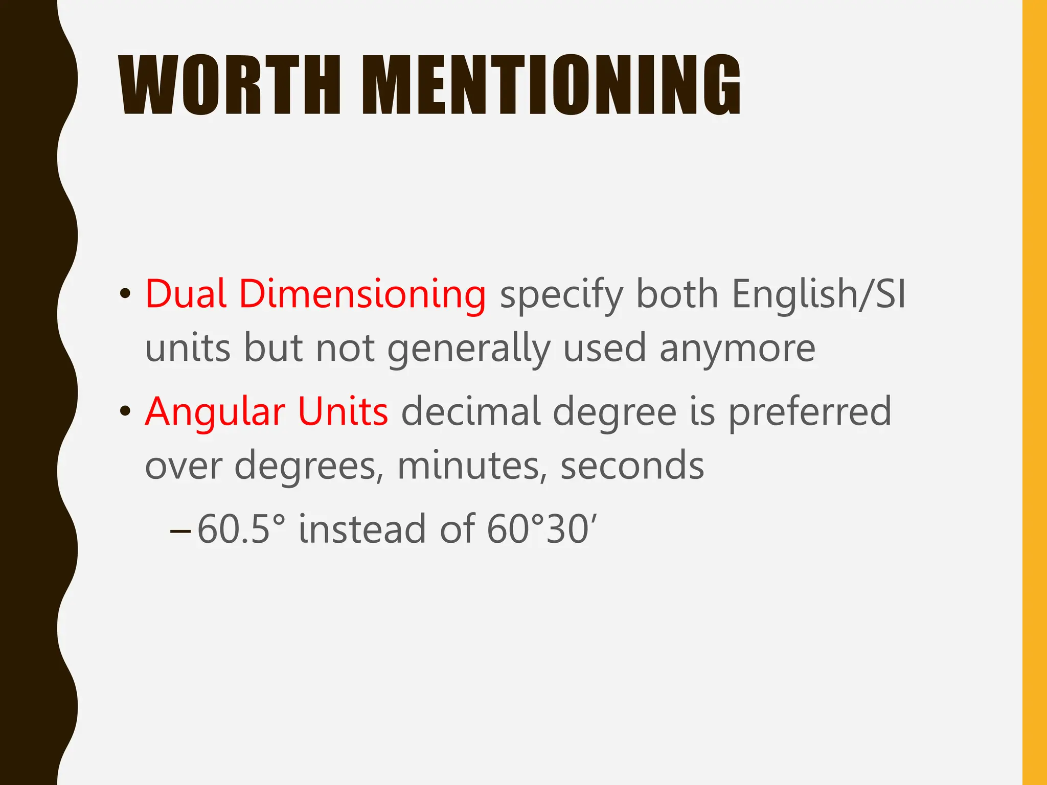 WORTH MENTIONING
• Dual Dimensioning specify both English/SI
units but not generally used anymore
• Angular Units decimal degree is preferred
over degrees, minutes, seconds
–60.5° instead of 60°30’
 
