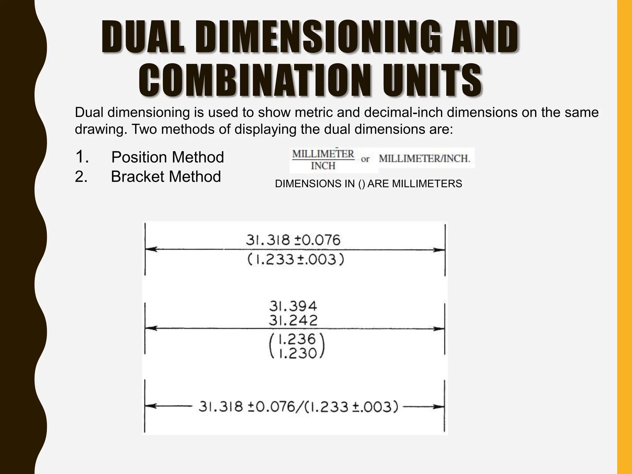 DUAL DIMENSIONING AND
COMBINATION UNITS
Dual dimensioning is used to show metric and decimal-inch dimensions on the same
drawing. Two methods of displaying the dual dimensions are:
1. Position Method
2. Bracket Method DIMENSIONS IN () ARE MILLIMETERS
 