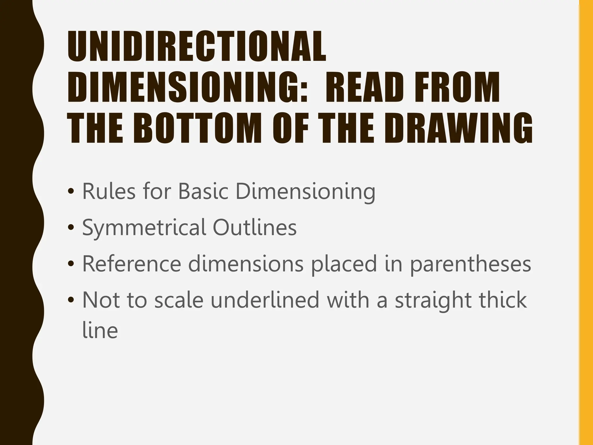UNIDIRECTIONAL
DIMENSIONING: READ FROM
THE BOTTOM OF THE DRAWING
• Rules for Basic Dimensioning
• Symmetrical Outlines
• Reference dimensions placed in parentheses
• Not to scale underlined with a straight thick
line
 