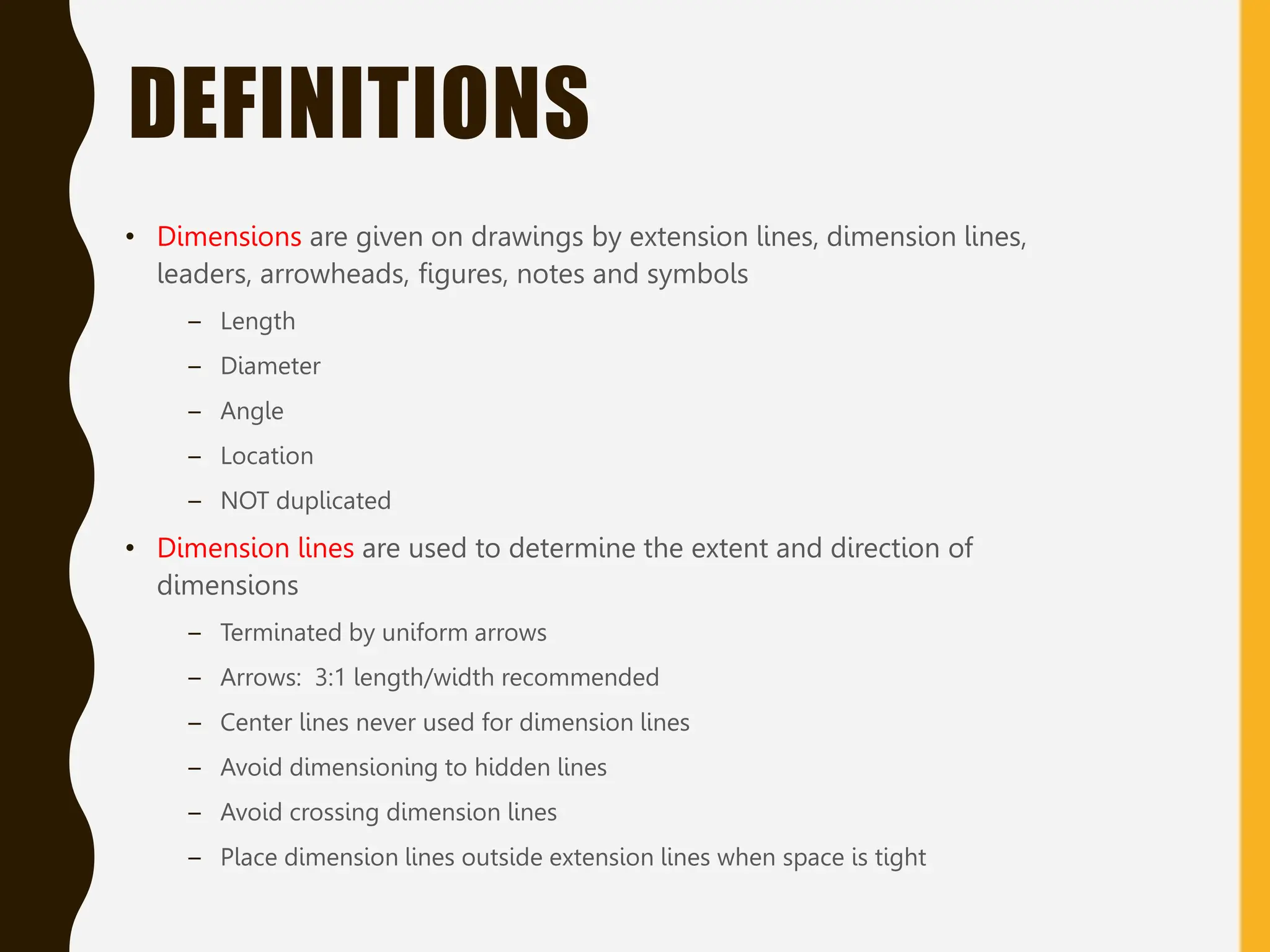 DEFINITIONS
• Dimensions are given on drawings by extension lines, dimension lines,
leaders, arrowheads, figures, notes and symbols
– Length
– Diameter
– Angle
– Location
– NOT duplicated
• Dimension lines are used to determine the extent and direction of
dimensions
– Terminated by uniform arrows
– Arrows: 3:1 length/width recommended
– Center lines never used for dimension lines
– Avoid dimensioning to hidden lines
– Avoid crossing dimension lines
– Place dimension lines outside extension lines when space is tight
 