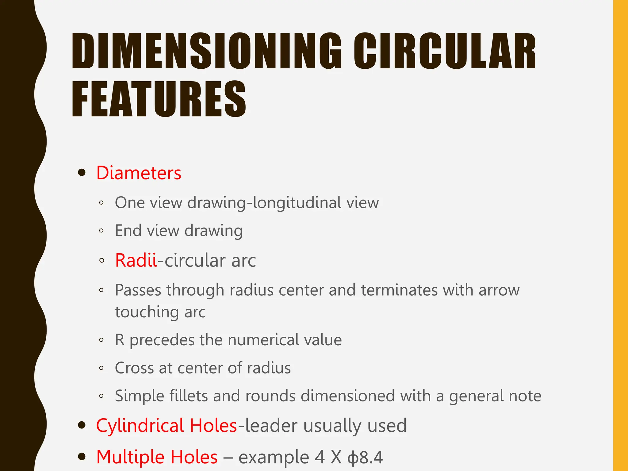 DIMENSIONING CIRCULAR
FEATURES
 Diameters
◦ One view drawing-longitudinal view
◦ End view drawing
◦ Radii-circular arc
◦ Passes through radius center and terminates with arrow
touching arc
◦ R precedes the numerical value
◦ Cross at center of radius
◦ Simple fillets and rounds dimensioned with a general note
 Cylindrical Holes-leader usually used
 Multiple Holes – example 4 X ф8.4
 