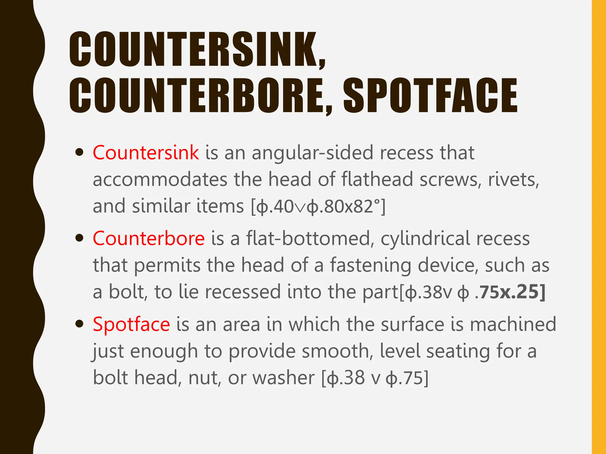 COUNTERSINK,
COUNTERBORE, SPOTFACE
 Countersink is an angular-sided recess that
accommodates the head of flathead screws, rivets,
and similar items [ф.40ф.80x82°]
 Counterbore is a flat-bottomed, cylindrical recess
that permits the head of a fastening device, such as
a bolt, to lie recessed into the part[ф.38v ф .75x.25]
 Spotface is an area in which the surface is machined
just enough to provide smooth, level seating for a
bolt head, nut, or washer [ф.38 v ф.75]
 