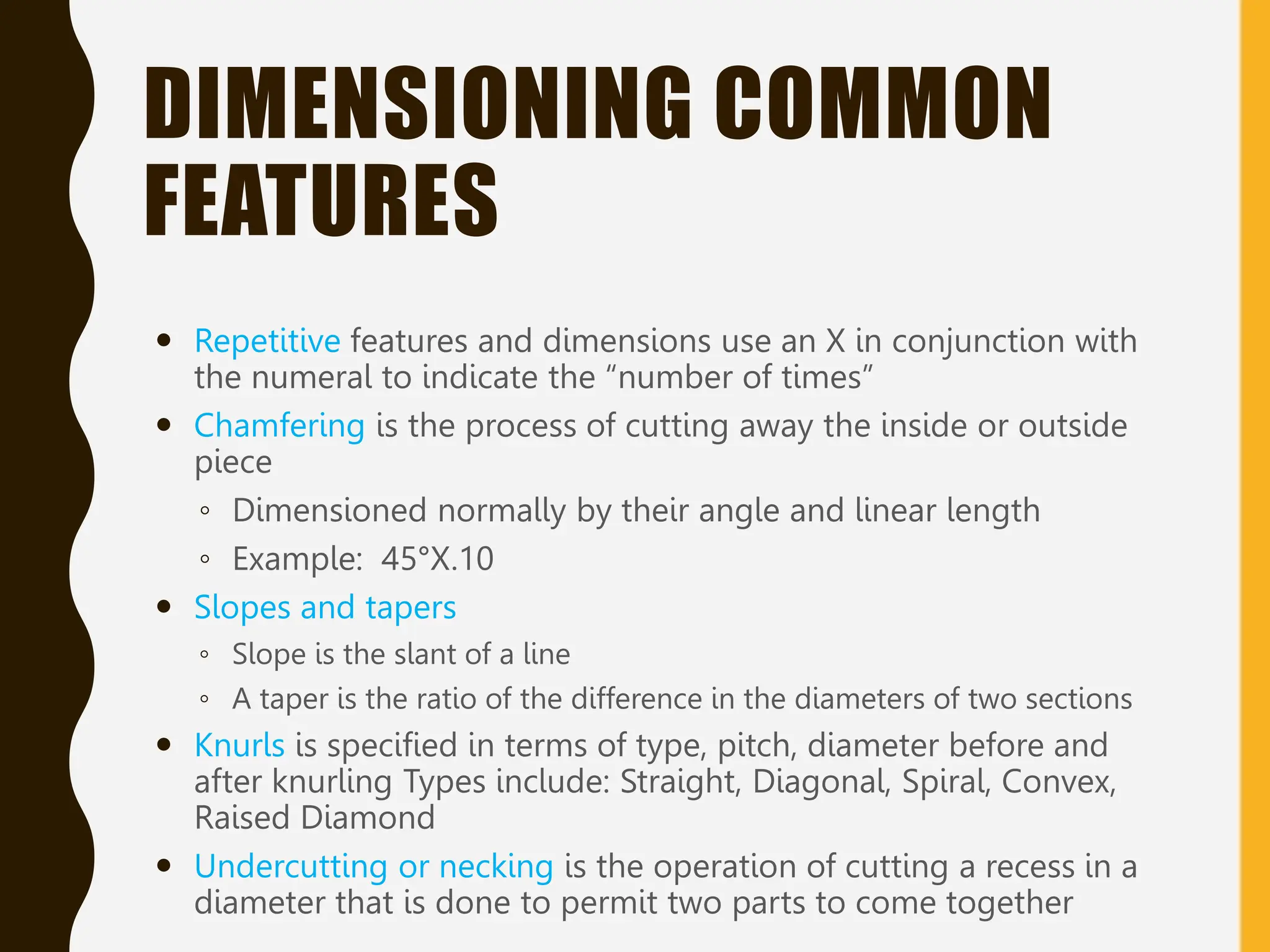 DIMENSIONING COMMON
FEATURES
 Repetitive features and dimensions use an X in conjunction with
the numeral to indicate the “number of times”
 Chamfering is the process of cutting away the inside or outside
piece
◦ Dimensioned normally by their angle and linear length
◦ Example: 45°X.10
 Slopes and tapers
◦ Slope is the slant of a line
◦ A taper is the ratio of the difference in the diameters of two sections
 Knurls is specified in terms of type, pitch, diameter before and
after knurling Types include: Straight, Diagonal, Spiral, Convex,
Raised Diamond
 Undercutting or necking is the operation of cutting a recess in a
diameter that is done to permit two parts to come together
 