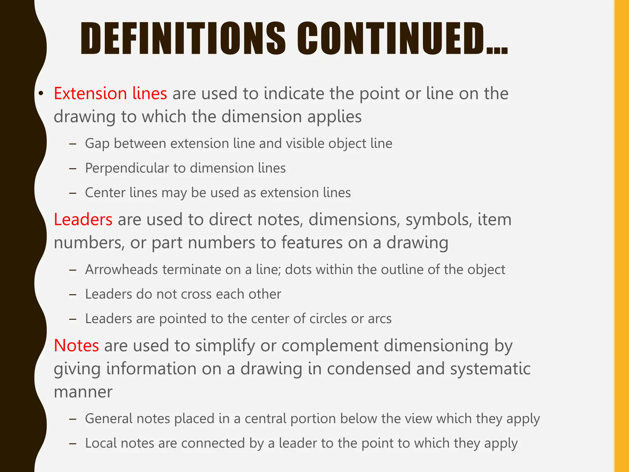 DEFINITIONS CONTINUED…
• Extension lines are used to indicate the point or line on the
drawing to which the dimension applies
– Gap between extension line and visible object line
– Perpendicular to dimension lines
– Center lines may be used as extension lines
• Leaders are used to direct notes, dimensions, symbols, item
numbers, or part numbers to features on a drawing
– Arrowheads terminate on a line; dots within the outline of the object
– Leaders do not cross each other
– Leaders are pointed to the center of circles or arcs
• Notes are used to simplify or complement dimensioning by
giving information on a drawing in condensed and systematic
manner
– General notes placed in a central portion below the view which they apply
– Local notes are connected by a leader to the point to which they apply
 