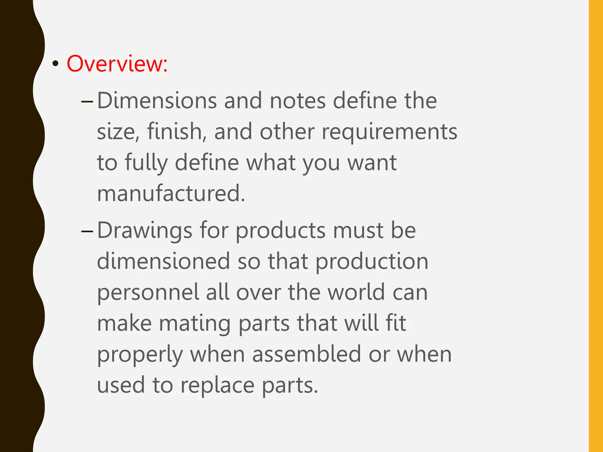 • Overview:
–Dimensions and notes define the
size, finish, and other requirements
to fully define what you want
manufactured.
–Drawings for products must be
dimensioned so that production
personnel all over the world can
make mating parts that will fit
properly when assembled or when
used to replace parts.
 