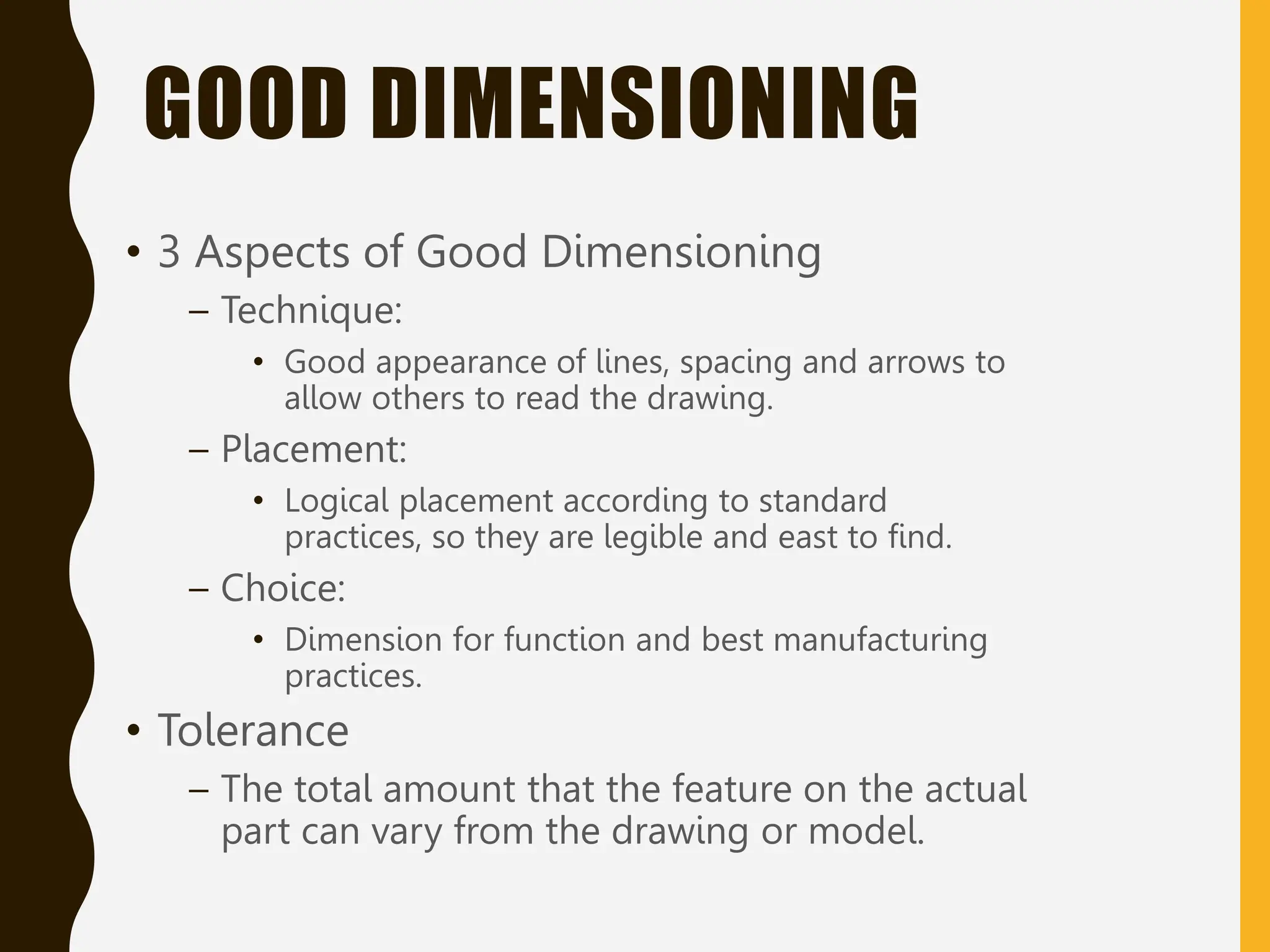 GOOD DIMENSIONING
• 3 Aspects of Good Dimensioning
– Technique:
• Good appearance of lines, spacing and arrows to
allow others to read the drawing.
– Placement:
• Logical placement according to standard
practices, so they are legible and east to find.
– Choice:
• Dimension for function and best manufacturing
practices.
• Tolerance
– The total amount that the feature on the actual
part can vary from the drawing or model.
 
