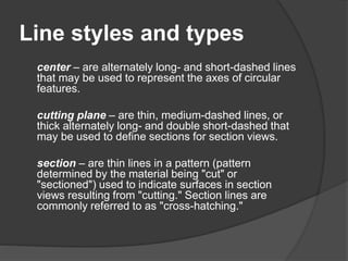 Line styles and types
center – are alternately long- and short-dashed lines
that may be used to represent the axes of circular
features.
cutting plane – are thin, medium-dashed lines, or
thick alternately long- and double short-dashed that
may be used to define sections for section views.
section – are thin lines in a pattern (pattern
determined by the material being "cut" or
"sectioned") used to indicate surfaces in section
views resulting from "cutting." Section lines are
commonly referred to as "cross-hatching."
 