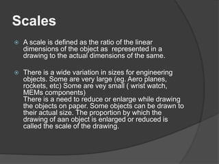 Scales
 A scale is defined as the ratio of the linear
dimensions of the object as represented in a
drawing to the actual dimensions of the same.
 There is a wide variation in sizes for engineering
objects. Some are very large (eg. Aero planes,
rockets, etc) Some are vey small ( wrist watch,
MEMs components)
There is a need to reduce or enlarge while drawing
the objects on paper. Some objects can be drawn to
their actual size. The proportion by which the
drawing of aan object is enlarged or reduced is
called the scale of the drawing.
 