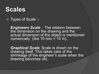 Scales
 Types of Scale :-
Engineers Scale : The relation between
the dimension on the drawing and the
actual dimension of the object is mentioned
numerically (like 10 mm = 15 m).
Graphical Scale: Scale is drawn on the
drawing itself. This takes care of the
shrinkage of the engineer’s scale when the
drawing becomes old.
 