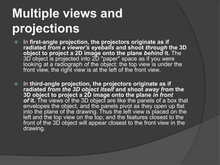 Multiple views and
projections
 In first-angle projection, the projectors originate as if
radiated from a viewer's eyeballs and shoot through the 3D
object to project a 2D image onto the plane behind it. The
3D object is projected into 2D "paper" space as if you were
looking at a radiograph of the object: the top view is under the
front view, the right view is at the left of the front view.
 In third-angle projection, the projectors originate as if
radiated from the 3D object itself and shoot away from the
3D object to project a 2D image onto the plane in front
of it. The views of the 3D object are like the panels of a box that
envelopes the object, and the panels pivot as they open up flat
into the plane of the drawing. Thus the left view is placed on the
left and the top view on the top; and the features closest to the
front of the 3D object will appear closest to the front view in the
drawing.
 