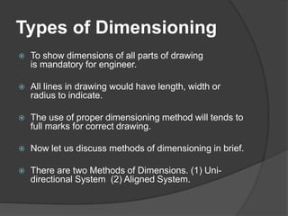 Types of Dimensioning
 To show dimensions of all parts of drawing
is mandatory for engineer.
 All lines in drawing would have length, width or
radius to indicate.
 The use of proper dimensioning method will tends to
full marks for correct drawing.
 Now let us discuss methods of dimensioning in brief.
 There are two Methods of Dimensions. (1) Uni-
directional System (2) Aligned System.
 