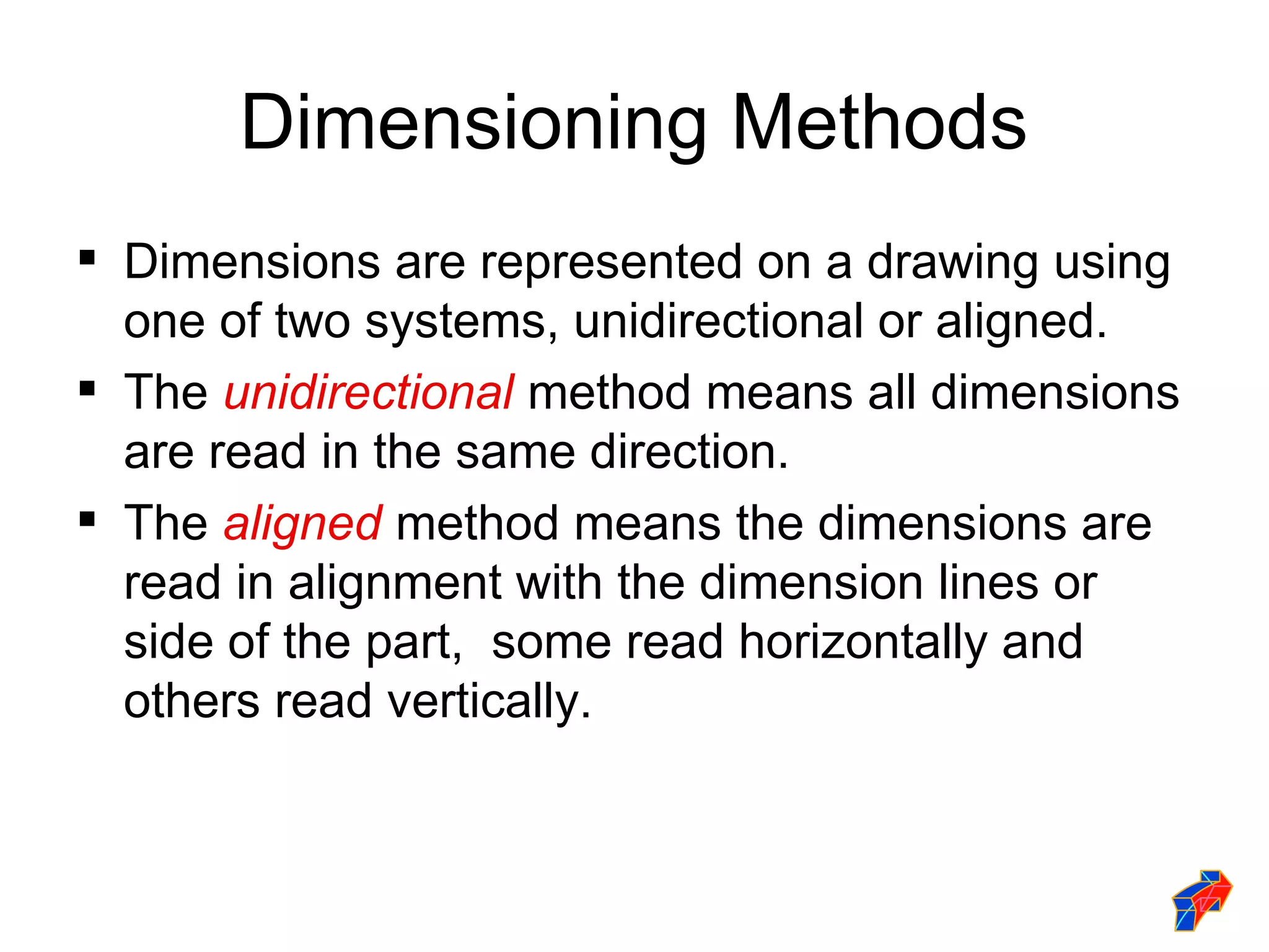 Dimensioning Methods
 Dimensions are represented on a drawing using
  one of two systems, unidirectional or aligned.
 The unidirectional method means all dimensions
  are read in the same direction.
 The aligned method means the dimensions are
  read in alignment with the dimension lines or
  side of the part, some read horizontally and
  others read vertically.
 