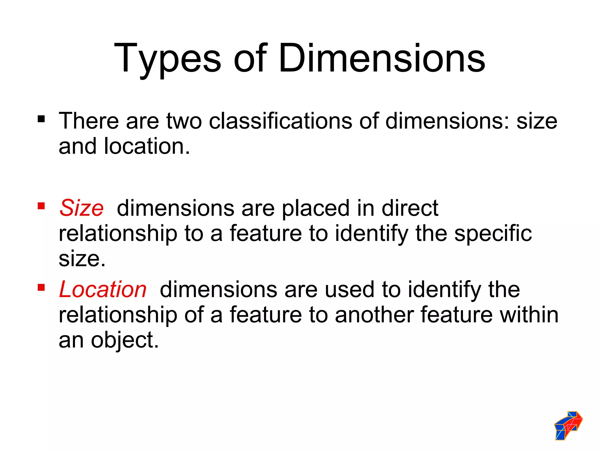 Types of Dimensions
 There are two classifications of dimensions: size
  and location.

 Size dimensions are placed in direct
  relationship to a feature to identify the specific
  size.
 Location dimensions are used to identify the
  relationship of a feature to another feature within
  an object.
 