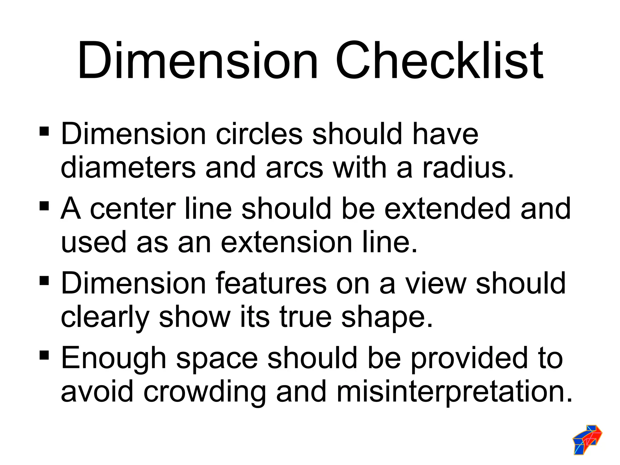 Dimension Checklist
 Dimension circles should have
  diameters and arcs with a radius.
 A center line should be extended and
  used as an extension line.
 Dimension features on a view should
  clearly show its true shape.
 Enough space should be provided to
  avoid crowding and misinterpretation.
 
