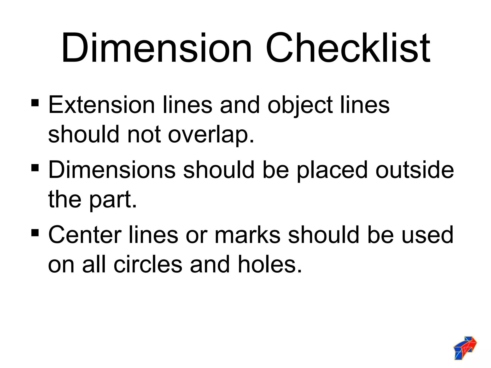 Dimension Checklist
 Extension lines and object lines
  should not overlap.
 Dimensions should be placed outside
  the part.
 Center lines or marks should be used
  on all circles and holes.
 