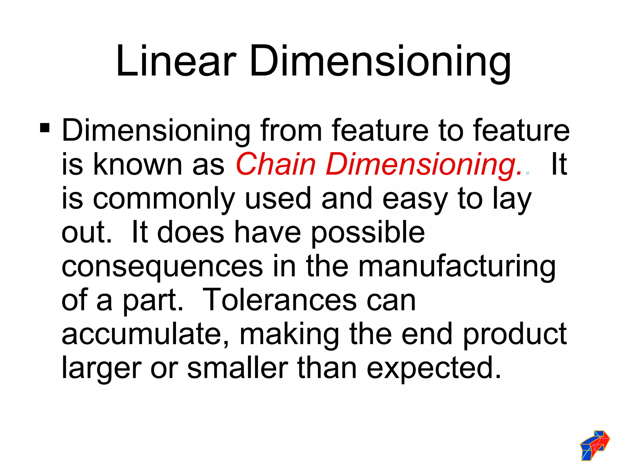 Linear Dimensioning
 Dimensioning from feature to feature
  is known as Chain Dimensioning.. It
  is commonly used and easy to lay
  out. It does have possible
  consequences in the manufacturing
  of a part. Tolerances can
  accumulate, making the end product
  larger or smaller than expected.
 
