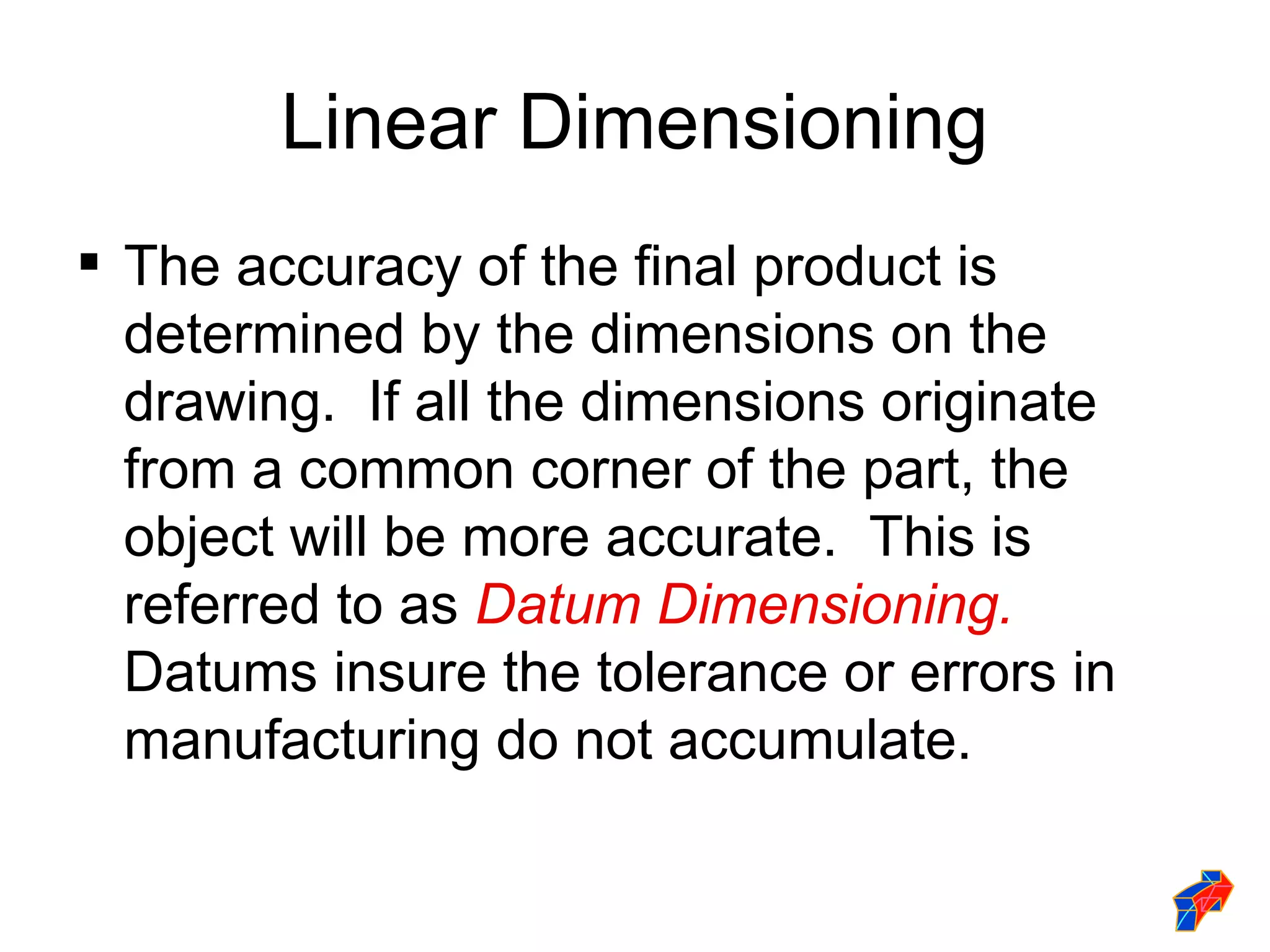 Linear Dimensioning
 The accuracy of the final product is
  determined by the dimensions on the
  drawing. If all the dimensions originate
  from a common corner of the part, the
  object will be more accurate. This is
  referred to as Datum Dimensioning.
  Datums insure the tolerance or errors in
  manufacturing do not accumulate.
 