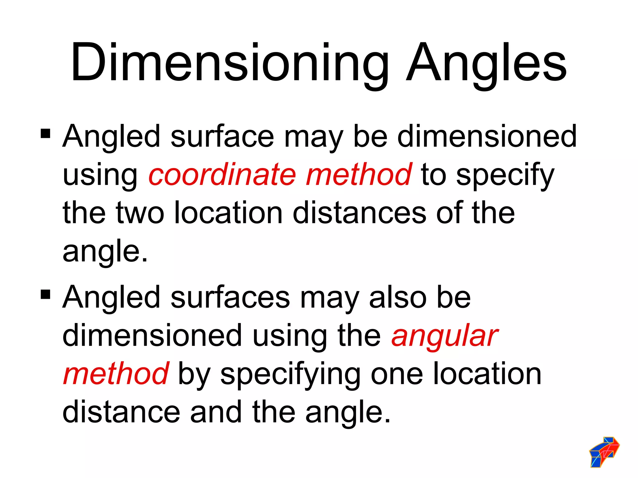 Dimensioning Angles
 Angled surface may be dimensioned
  using coordinate method to specify
  the two location distances of the
  angle.
 Angled surfaces may also be
  dimensioned using the angular
  method by specifying one location
  distance and the angle.
 