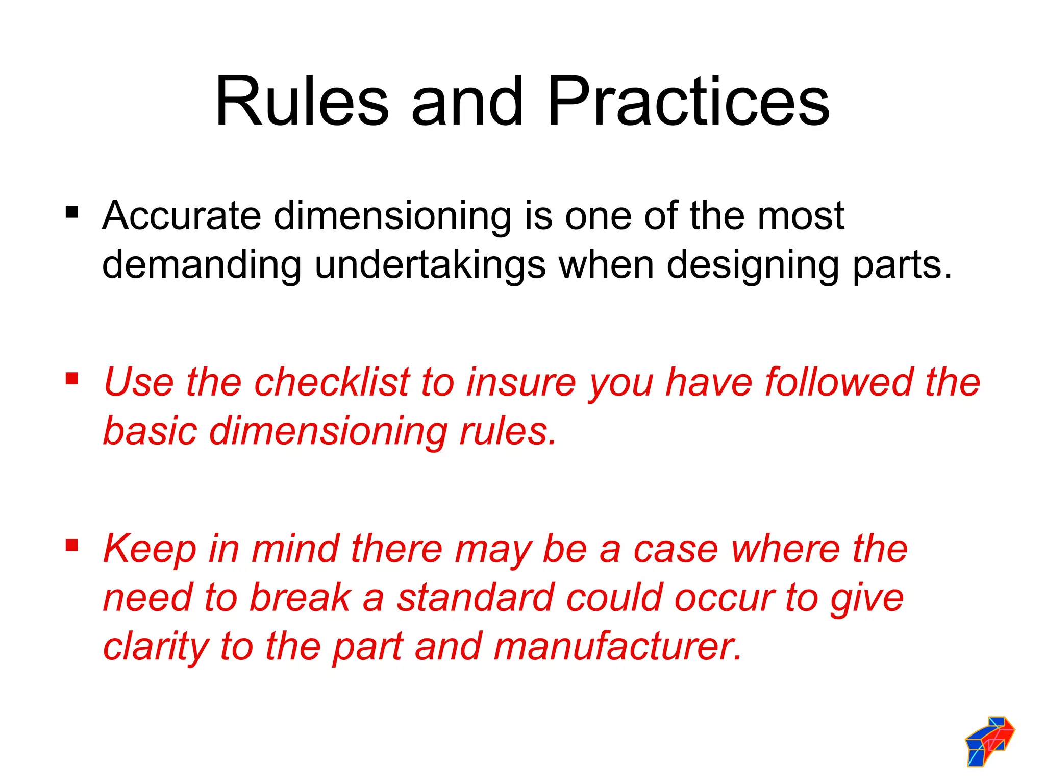Rules and Practices
 Accurate dimensioning is one of the most
  demanding undertakings when designing parts.

 Use the checklist to insure you have followed the
  basic dimensioning rules.

 Keep in mind there may be a case where the
  need to break a standard could occur to give
  clarity to the part and manufacturer.
 