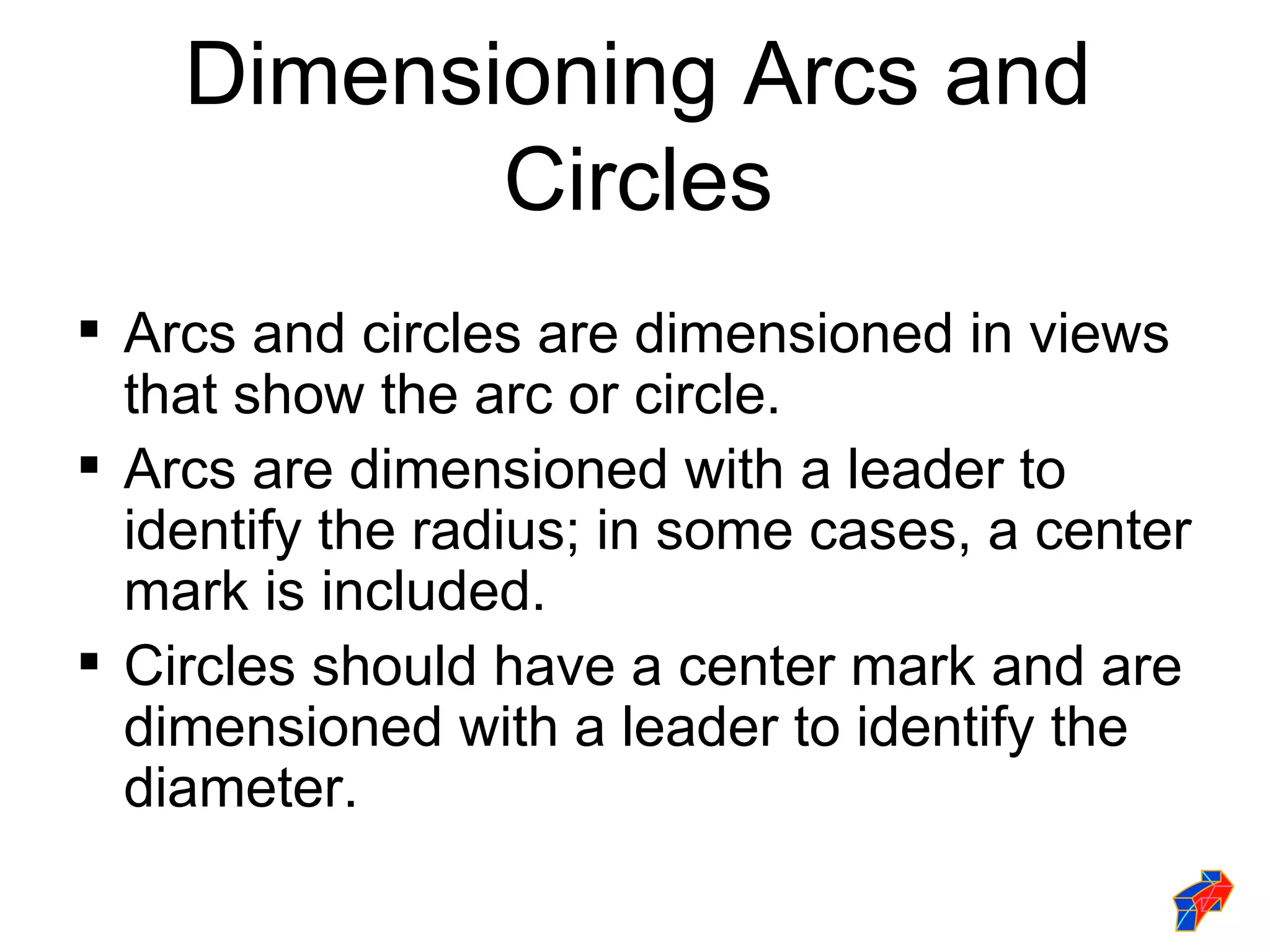 Dimensioning Arcs and
           Circles
 Arcs and circles are dimensioned in views
  that show the arc or circle.
 Arcs are dimensioned with a leader to
  identify the radius; in some cases, a center
  mark is included.
 Circles should have a center mark and are
  dimensioned with a leader to identify the
  diameter.
 