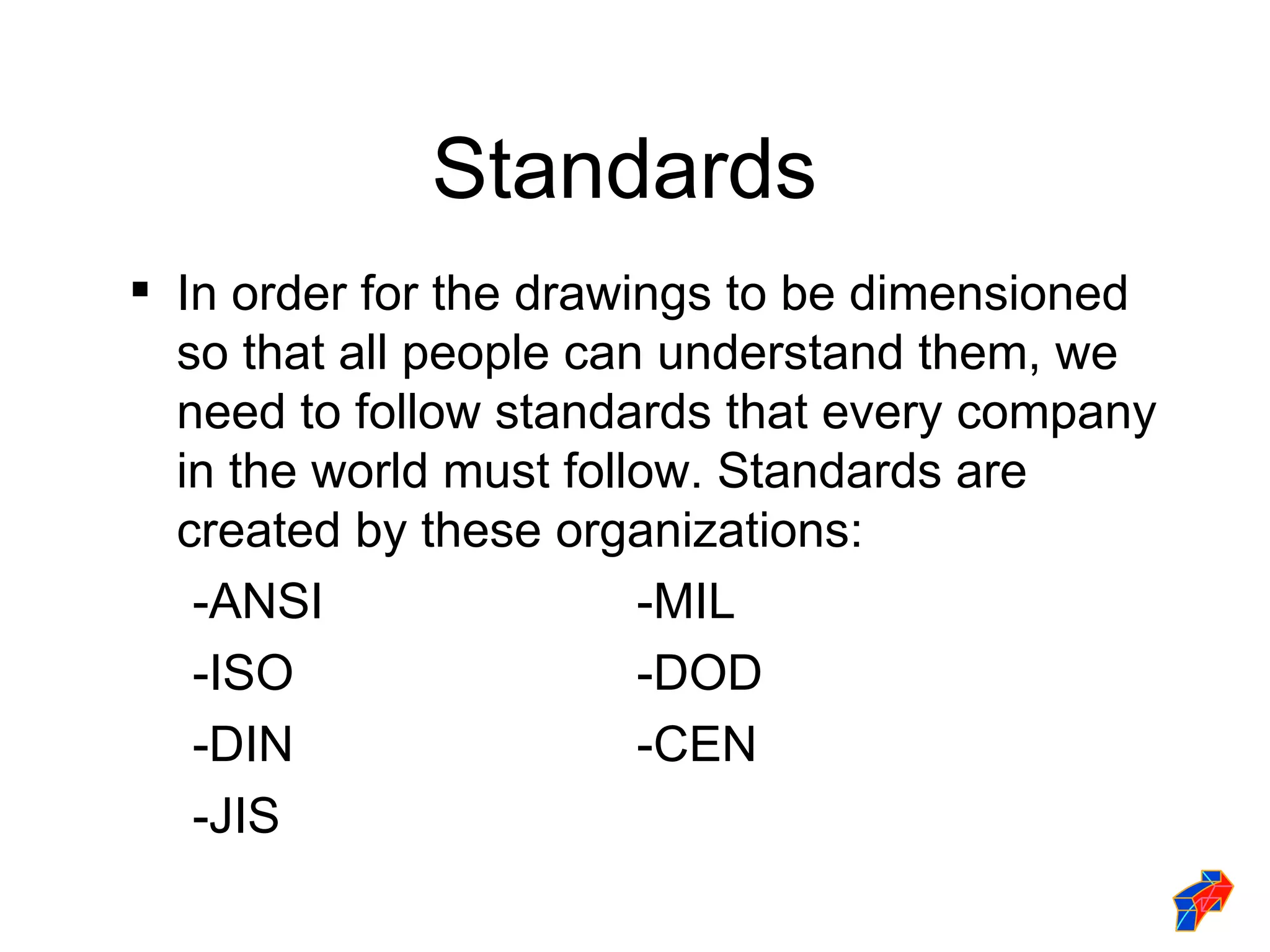 Standards
 In order for the drawings to be dimensioned
  so that all people can understand them, we
  need to follow standards that every company
  in the world must follow. Standards are
  created by these organizations:
   -ANSI                -MIL
   -ISO                 -DOD
   -DIN                 -CEN
   -JIS
 