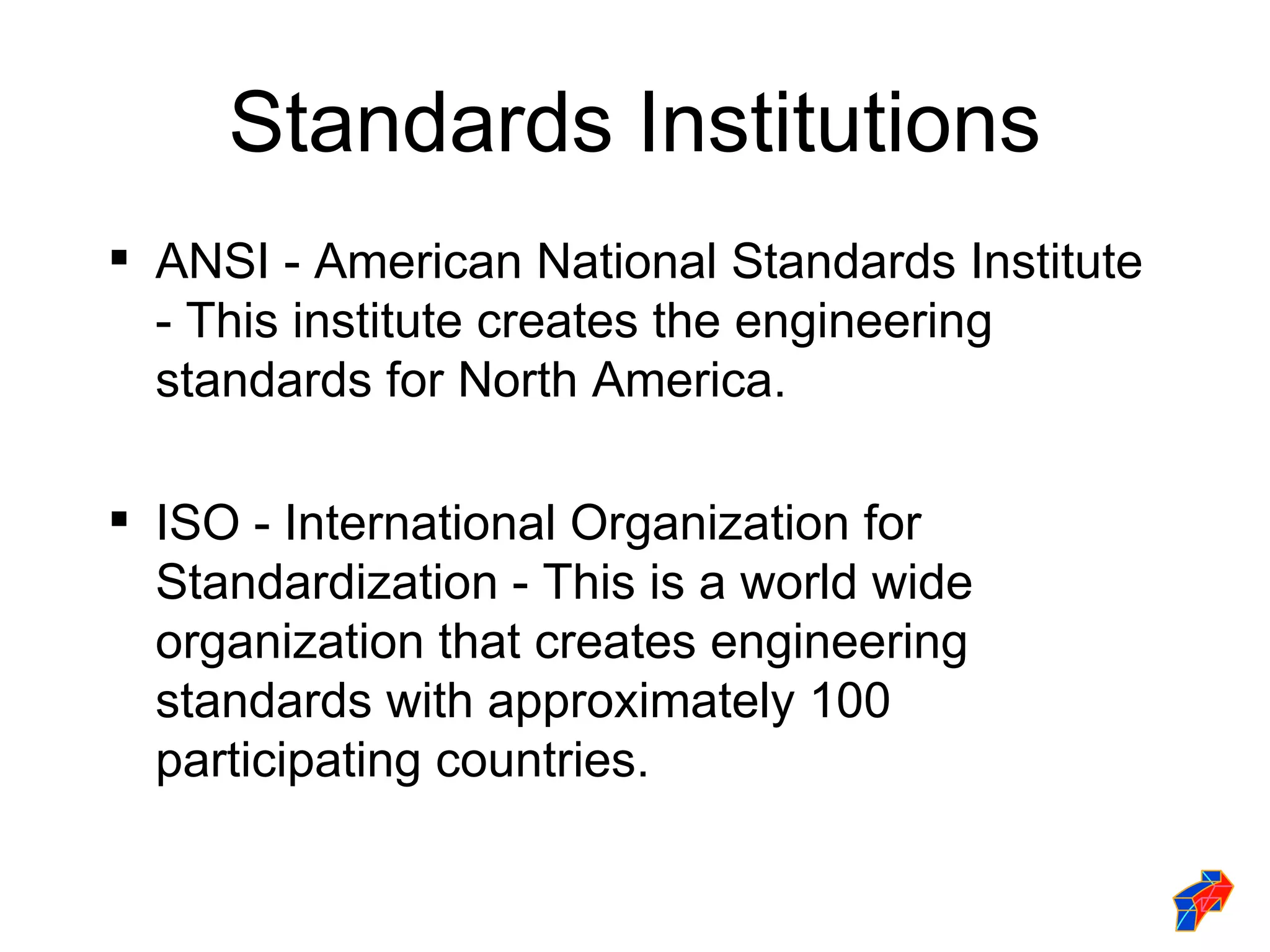 Standards Institutions
 ANSI - American National Standards Institute
  - This institute creates the engineering
  standards for North America.

 ISO - International Organization for
  Standardization - This is a world wide
  organization that creates engineering
  standards with approximately 100
  participating countries.
 