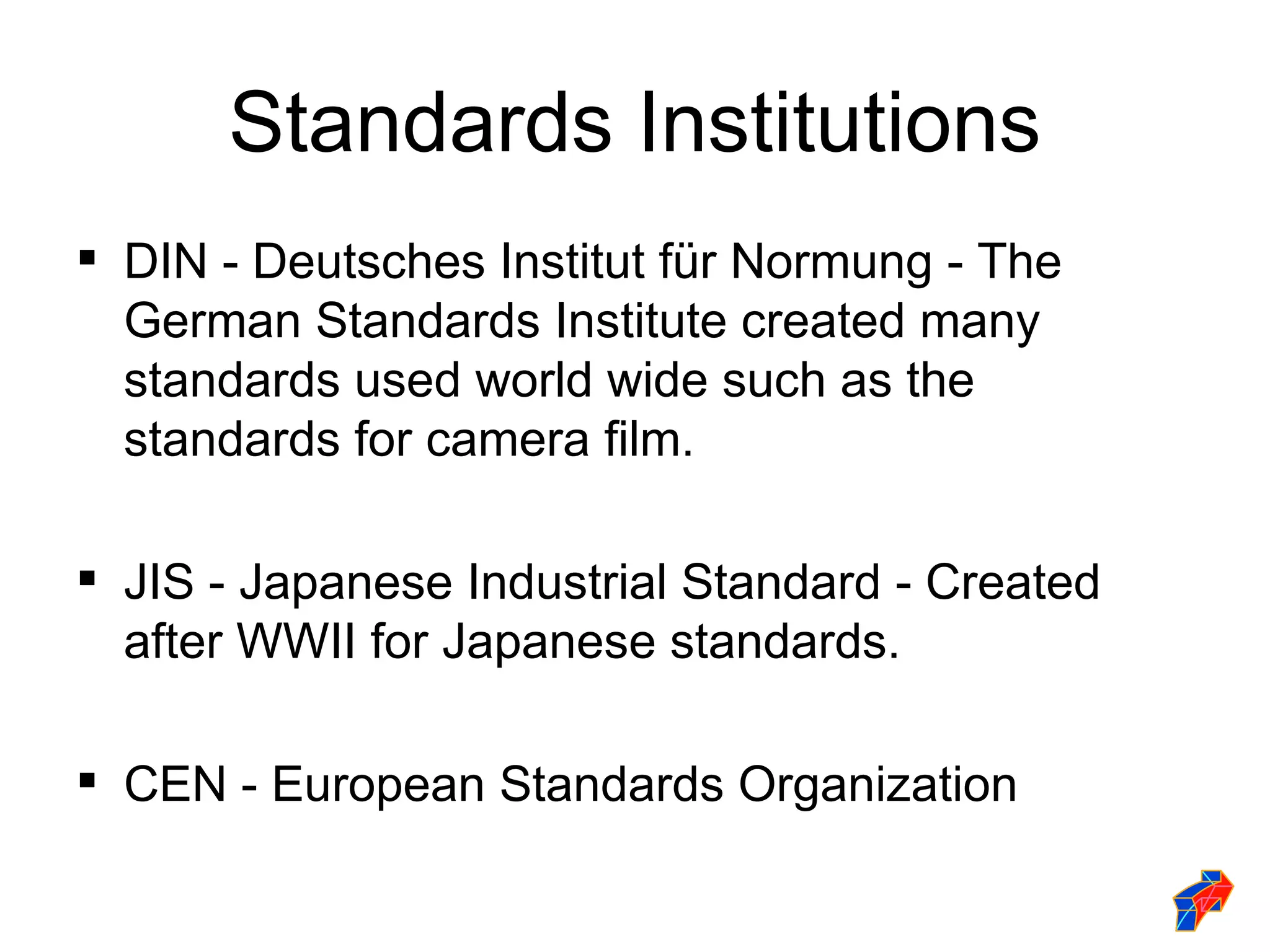 Standards Institutions
 DIN - Deutsches Institut für Normung - The
  German Standards Institute created many
  standards used world wide such as the
  standards for camera film.

 JIS - Japanese Industrial Standard - Created
  after WWII for Japanese standards.

 CEN - European Standards Organization
 