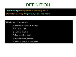 DEFINITION
Dimensioning is the process of specifying part’ s
information by using of figures, symbols and notes.
This information are such as:
1. Sizes and locations of features
2. Material’s type
3. Number required
4. Kind of surface finish
5. Manufacturing process
6. Size and geometric tolerances
 
