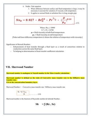 ii. Sieder -Tate equation
1. When difference between surface and fluid temperature is large, it may be
necessary to account for variation of viscosity with temperature.
2. It applies to normal fluids in turbulent flow in long straight pipe.
… …(13)
Where, ReD ≥ 10000
0.7 ≤ Pr ≤ 16700
𝝁 = fluid viscosity at bulk fluid temperature
𝝁w = fluid viscosity at wall temperature
[Tube wall have difference temperature it shows the relation of temperature with viscosity.]
Significance of Nusselt Number:
- Enhancement of heat transfer through a fluid layer as a result of convection relative to
conduction across the same fluid layer.
- To helping in determination of heat transfer coefficient calculation.
VII. Sherwood Number
Sherwood number is analogous to Nusselt number in the Mass transfer calculation.
Sherwood number is defined as the ratio of Convective mass transfer rate to the Diffusive mass
transfer rate.
It is to the concentration boundary layer.
Sherwood Number = Convective mass transfer rate / Diffusive mass transfer rate
Sh = k * Lch
D … … … … (14)
Sherwood number is the function of Reynolds number & Schmidt Number.
Sh = ƒ (Re , Sc)
 