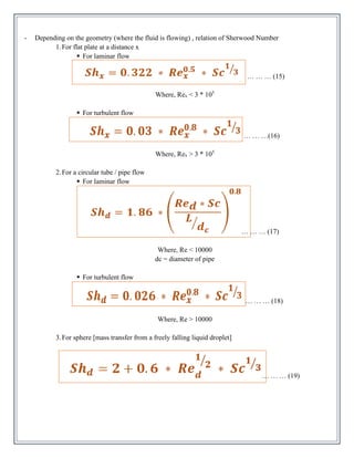 - Depending on the geometry (where the fluid is flowing) , relation of Sherwood Number
1.For flat plate at a distance x
▪ For laminar flow
… … … (15)
Where, Rex < 3 * 105
▪ For turbulent flow
… … …(16)
Where, Rex > 3 * 105
2.For a circular tube / pipe flow
▪ For laminar flow
… … … (17)
Where, Re < 10000
dc = diameter of pipe
▪ For turbulent flow
… … … (18)
Where, Re > 10000
3.For sphere [mass transfer from a freely falling liquid droplet]
… … … (19)
 