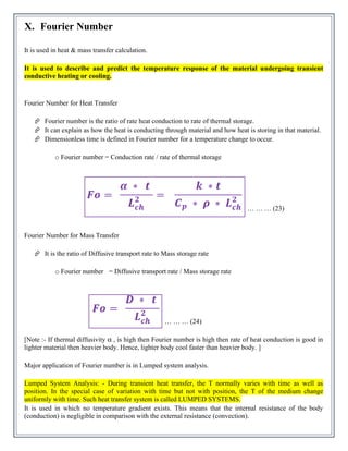 X. Fourier Number
It is used in heat & mass transfer calculation.
It is used to describe and predict the temperature response of the material undergoing transient
conductive heating or cooling.
Fourier Number for Heat Transfer
 Fourier number is the ratio of rate heat conduction to rate of thermal storage.
 It can explain as how the heat is conducting through material and how heat is storing in that material.
 Dimensionless time is defined in Fourier number for a temperature change to occur.
o Fourier number = Conduction rate / rate of thermal storage
… … … (23)
Fourier Number for Mass Transfer
 It is the ratio of Diffusive transport rate to Mass storage rate
o Fourier number = Diffusive transport rate / Mass storage rate
… … … (24)
[Note :- If thermal diffusivity α , is high then Fourier number is high then rate of heat conduction is good in
lighter material then heavier body. Hence, lighter body cool faster than heavier body. ]
Major application of Fourier number is in Lumped system analysis.
Lumped System Analysis: - During transient heat transfer, the T normally varies with time as well as
position. In the special case of variation with time but not with position, the T of the medium change
uniformly with time. Such heat transfer system is called LUMPED SYSTEMS.
It is used in which no temperature gradient exists. This means that the internal resistance of the body
(conduction) is negligible in comparison with the external resistance (convection).
 
