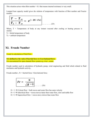 This situation arises when Biot number < 0.1 that means internal resistance is very small.
Lumped heat capacity model gives the relation of temperature with function of Biot number and Fourier
number.
… … … … (25)
Where, T = Temperature of body at any instant t-second after cooling or heating process is
started.
Ti = Initial temperature of body
T∞ = ambient temperature
XI. Froude Number
It used in calculation of fluid flow.
It is defined as the ratio of Inertial force to Gravitational force.
It is encountered for open channel flow system e.g. river , ocean.
Froude number used in calculation of hydraulic pump, wind engineering and field which related to fluid
mechanics and hydraulic activity.
Froude number , Fr = Inertial force / Gravitational force
… … … (26)
Fr = 1 → Critical flow = both waves and water flow has same velocity
Fr <1 → Subcritical flow = waves moves faster then water flow, slow and stable flow
Fr >1 → Supercritical flow = waves move slower than water flow
 