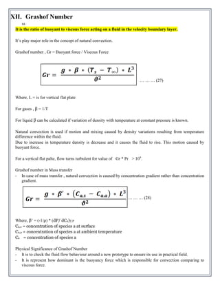 XII. Grashof Number
ss
It is the ratio of buoyant to viscous force acting on a fluid in the velocity boundary layer.
It’s play major role in the concept of natural convection.
Grashof number , Gr = Buoyant force / Viscous Force
… … … (27)
Where, L = is for vertical flat plate
For gases , β = 1/T
For liquid β can be calculated if variation of density with temperature at constant pressure is known.
Natural convection is used if motion and mixing caused by density variations resulting from temperature
difference within the fluid.
Due to increase in temperature density is decrease and it causes the fluid to rise. This motion caused by
buoyant force.
For a vertical flat palte, flow turns turbulent for value of Gr * Pr > 109
.
Grashof number in Mass transfer
- In case of mass transfer , natural convection is caused by concentration gradient rather than concentration
gradient.
… … … (28)
Where, β’ = (-1/ρ) * (dP/ dCa)T,P
Ca,s = concentration of species a at surface
Ca,a = concentration of species a at ambient temperature
Ca = concentration of species a
Physical Significance of Grashof Number
- It is to check the fluid flow behaviour around a new prototype to ensure its use in practical field.
- It is represent how dominant is the buoyancy force which is responsible for convection comparing to
viscous force.
 