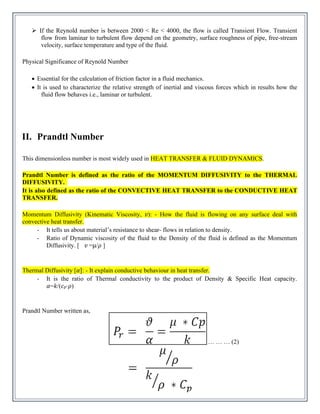 ➢ If the Reynold number is between 2000 < Re < 4000, the flow is called Transient Flow. Transient
flow from laminar to turbulent flow depend on the geometry, surface roughness of pipe, free-stream
velocity, surface temperature and type of the fluid.
Physical Significance of Reynold Number
• Essential for the calculation of friction factor in a fluid mechanics.
• It is used to characterize the relative strength of inertial and viscous forces which in results how the
fluid flow behaves i.e., laminar or turbulent.
II. Prandtl Number
This dimensionless number is most widely used in HEAT TRANSFER & FLUID DYNAMICS.
Prandtl Number is defined as the ratio of the MOMENTUM DIFFUSIVITY to the THERMAL
DIFFUSIVITY.
It is also defined as the ratio of the CONVECTIVE HEAT TRANSFER to the CONDUCTIVE HEAT
TRANSFER.
Momentum Diffusivity (Kinematic Viscosity, 𝑣): - How the fluid is flowing on any surface deal with
convective heat transfer.
- It tells us about material’s resistance to shear- flows in relation to density.
- Ratio of Dynamic viscosity of the fluid to the Density of the fluid is defined as the Momentum
Diffusivity. [ 𝑣 =μ/𝜌 ]
Thermal Diffusivity [𝛼]: - It explain conductive behaviour in heat transfer.
- It is the ratio of Thermal conductivity to the product of Density & Specific Heat capacity.
𝛼=𝑘/(𝑐𝑝⋅𝜌)
Prandtl Number written as,
… … … (2)
 