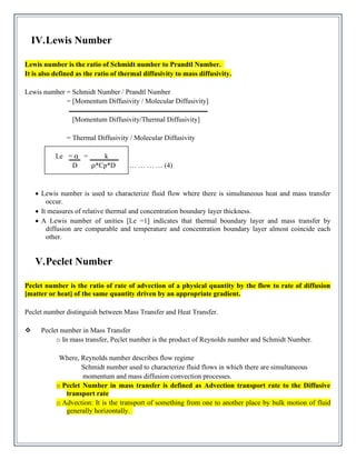 IV.Lewis Number
Lewis number is the ratio of Schmidt number to Prandtl Number.
It is also defined as the ratio of thermal diffusivity to mass diffusivity.
Lewis number = Schmidt Number / Prandtl Number
= [Momentum Diffusivity / Molecular Diffusivity]
[Momentum Diffusivity/Thermal Diffusivity]
= Thermal Diffusivity / Molecular Diffusivity
Le = α = k
D ρ*Cp*D … … … … (4)
• Lewis number is used to characterize fluid flow where there is simultaneous heat and mass transfer
occur.
• It measures of relative thermal and concentration boundary layer thickness.
• A Lewis number of unities [Le =1] indicates that thermal boundary layer and mass transfer by
diffusion are comparable and temperature and concentration boundary layer almost coincide each
other.
V.Peclet Number
Peclet number is the ratio of rate of advection of a physical quantity by the flow to rate of diffusion
[matter or heat] of the same quantity driven by an appropriate gradient.
Peclet number distinguish between Mass Transfer and Heat Transfer.
❖ Peclet number in Mass Transfer
o In mass transfer, Peclet number is the product of Reynolds number and Schmidt Number.
Where, Reynolds number describes flow regime
Schmidt number used to characterize fluid flows in which there are simultaneous
momentum and mass diffusion convection processes.
o Peclet Number in mass transfer is defined as Advection transport rate to the Diffusive
transport rate
o Advection: It is the transport of something from one to another place by bulk motion of fluid
generally horizontally.
 