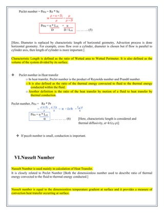 Peclet number = PeM = Re * Sc
PeM = u * Lch = u
D D / Lch … … … (5)
[Here, Diameter is replaced by characteristic length of horizontal geometry, Advection process is done
horizontal geometry. For example, cross flow over a cylinder, diameter is chosen but if flow is parallel to
cylinder axis, then length of cylinder is more important.]
Characteristic Length is defined as the ratio of Wetted area to Wetted Perimeter. It is also defined as the
volume of the system divided by its surface.
❖ Peclet number in Heat transfer
o In heat transfer, Peclet number is the product of Reynolds number and Prandtl number.
o It is also defined as the ratio of the thermal energy convected to fluid to the thermal energy
conducted within the fluid.
o Another definition is the ratio of the heat transfer by motion of a fluid to heat transfer by
thermal conduction.
Peclet number, PeH = Re * Pr
PeH = u * Lch
α … … … … (6) [Here, characteristic length is considered and
thermal diffusivity, 𝛼=𝑘/(𝑐𝑝⋅𝜌)]
❖ If pecelt number is small, conduction is important.
VI.Nusselt Number
Nusselt Number is used mainly in calculation of Heat Transfer.
It is closely related to Peclet Number [Both the dimensionless number used to describe ratio of thermal
energy convected to the fluid to thermal energy conducted.]
Nusselt number is equal to the dimensionless temperature gradient at surface and it provides a measure of
convection heat transfer occurring at surface.
 