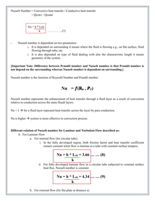 Nusselt Number = Convective heat transfer / Conductive heat transfer
= Qconv / Qcond
Nu = h * Lch
k … … … …(7)
- Nusselt number is dependent on two parameters
o It is depended on surrounding it means where the fluid is flowing e.g., on flat surface, fluid
flowing through tube, etc.
o It is also depended on type of fluid dealing with also the characteristic length it means
geometry of the system.
[Important Note: Difference between Prandtl number and Nusselt number is that Prandtl number is
not depend on the surrounding whereas Nusselt number is dependent on surrounding.]
Nusselt number is the function of Reynold Number and Prandtl number.
Nu = 𝒇(𝐑𝐞 , 𝑷𝒓)
Nusselt number represents the enhancement of heat transfer through a fluid layer as a result of convextion
relative to conduction across the same fluudi layers.
Nu = 1 → for a fluid layer represent heat transfer across the layer by pure conduction.
Nu is higher → system is more effective in convection process.
Different relation of Nusselt number for Laminar and Turbulent Flow described as:
A. For Laminar Flow
a. For internal flow (for circular tube)
i. In the fully developed region, both friction factor and heat transfer coefficient
remain constant when flow is laminar in a tube with constant surface tempera
Nu = h * Lch = 3.66 … … (8)
k
ii. For fully developed laminar flow in a circular tube subjected to constant surface
heat flux, Nusselt number is constant
Nu = h * Lch = 4.34 … … (9)
k
b. For external flow (for flat plate at distance x)
 