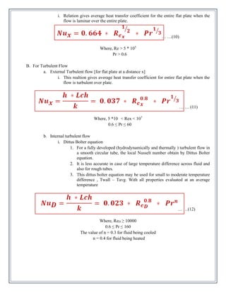 i. Relation gives average heat transfer coefficient for the entire flat plate when the
flow is laminar over the entire plate.
… …(10)
Where, Re > 5 * 105
Pr > 0.6
B. For Turbulent Flow
a. External Turbulent flow [for flat plate at a distance x]
i. This realtion gives average heat transfer coefficient for entire flat plate when the
flow is turbulent over plate.
… … (11)
Where, 5 *10 < Rex < 107
0.6 ≤ Pr ≤ 60
b. Internal turbulent flow
i. Dittus Bolter equation
1. For a fully developed (hydrodynamically and thermally ) turbulent flow in
a smooth circular tube, the local Nusselt number obtain by Dittus Bolter
equation.
2. It is less accurate in case of large temperature difference across fluid and
also for rough tubes.
3. This dittus bolter equation may be used for small to moderate temperature
difference , Twall – Tavg. With all properties evaluated at an average
temperature
… …(12)
Where, ReD ≥ 10000
0.6 ≤ Pr ≤ 160
The value of n = 0.3 for fluid being cooled
n = 0.4 for fluid being heated
 