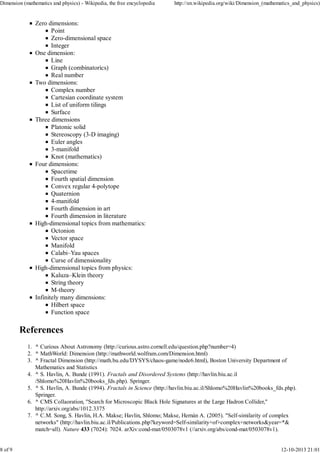 Zero dimensions:
Point
Zero-dimensional space
Integer
One dimension:
Line
Graph (combinatorics)
Real number
Two dimensions:
Complex number
Cartesian coordinate system
List of uniform tilings
Surface
Three dimensions
Platonic solid
Stereoscopy (3-D imaging)
Euler angles
3-manifold
Knot (mathematics)
Four dimensions:
Spacetime
Fourth spatial dimension
Convex regular 4-polytope
Quaternion
4-manifold
Fourth dimension in art
Fourth dimension in literature
High-dimensional topics from mathematics:
Octonion
Vector space
Manifold
Calabi–Yau spaces
Curse of dimensionality
High-dimensional topics from physics:
Kaluza–Klein theory
String theory
M-theory
Infinitely many dimensions:
Hilbert space
Function space
References
^ Curious About Astronomy (http://curious.astro.cornell.edu/question.php?number=4)1.
^ MathWorld: Dimension (http://mathworld.wolfram.com/Dimension.html)2.
^ Fractal Dimension (http://math.bu.edu/DYSYS/chaos-game/node6.html), Boston University Department of
Mathematics and Statistics
3.
^ S. Havlin, A. Bunde (1991). Fractals and Disordered Systems (http://havlin.biu.ac.il
/Shlomo%20Havlin%20books_fds.php). Springer.
4.
^ S. Havlin, A. Bunde (1994). Fractals in Science (http://havlin.biu.ac.il/Shlomo%20Havlin%20books_fds.php).
Springer.
5.
^ CMS Collaoration, "Search for Microscopic Black Hole Signatures at the Large Hadron Collider,"
http://arxiv.org/abs/1012.3375
6.
^ C.M. Song, S. Havlin, H.A. Makse; Havlin, Shlomo; Makse, Hernán A. (2005). "Self-similarity of complex
networks" (http://havlin.biu.ac.il/Publications.php?keyword=Self-similarity+of+complex+networks&year=*&
match=all). Nature 433 (7024): 7024. arXiv:cond-mat/0503078v1 (//arxiv.org/abs/cond-mat/0503078v1).
7.
Dimension (mathematics and physics) - Wikipedia, the free encyclopedia http://en.wikipedia.org/wiki/Dimension_(mathematics_and_physics)
8 of 9 12-10-2013 21:01
 
