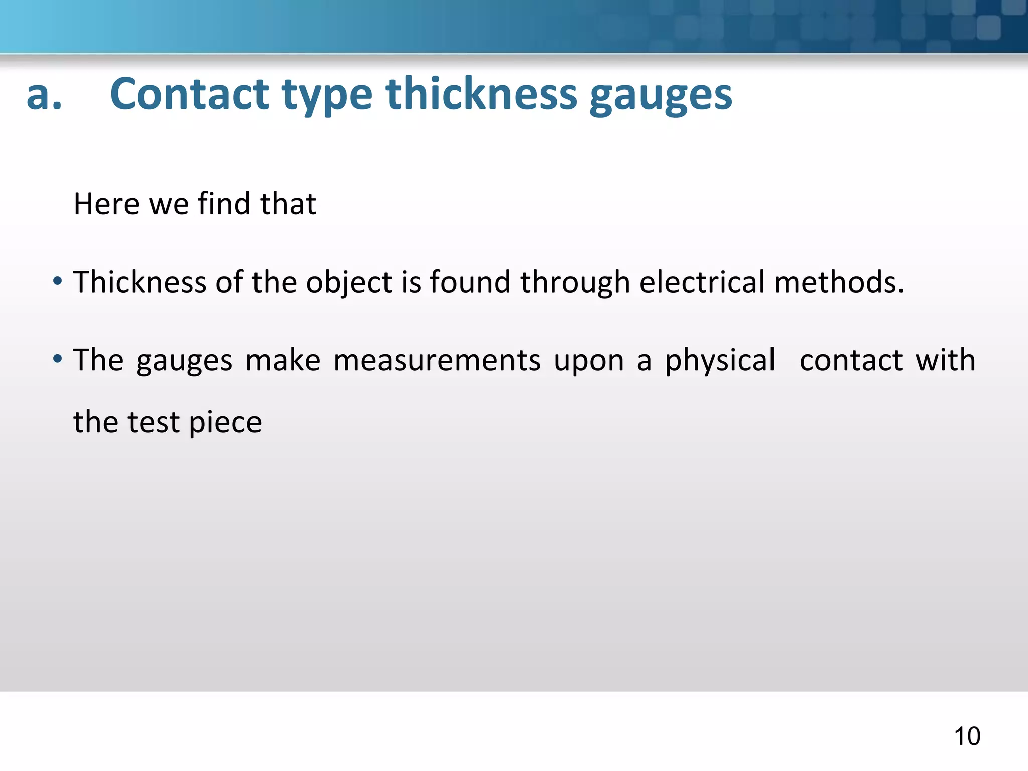 a. Contact type thickness gauges
Here we find that
• Thickness of the object is found through electrical methods.
• The gauges make measurements upon a physical contact with
the test piece
10
 