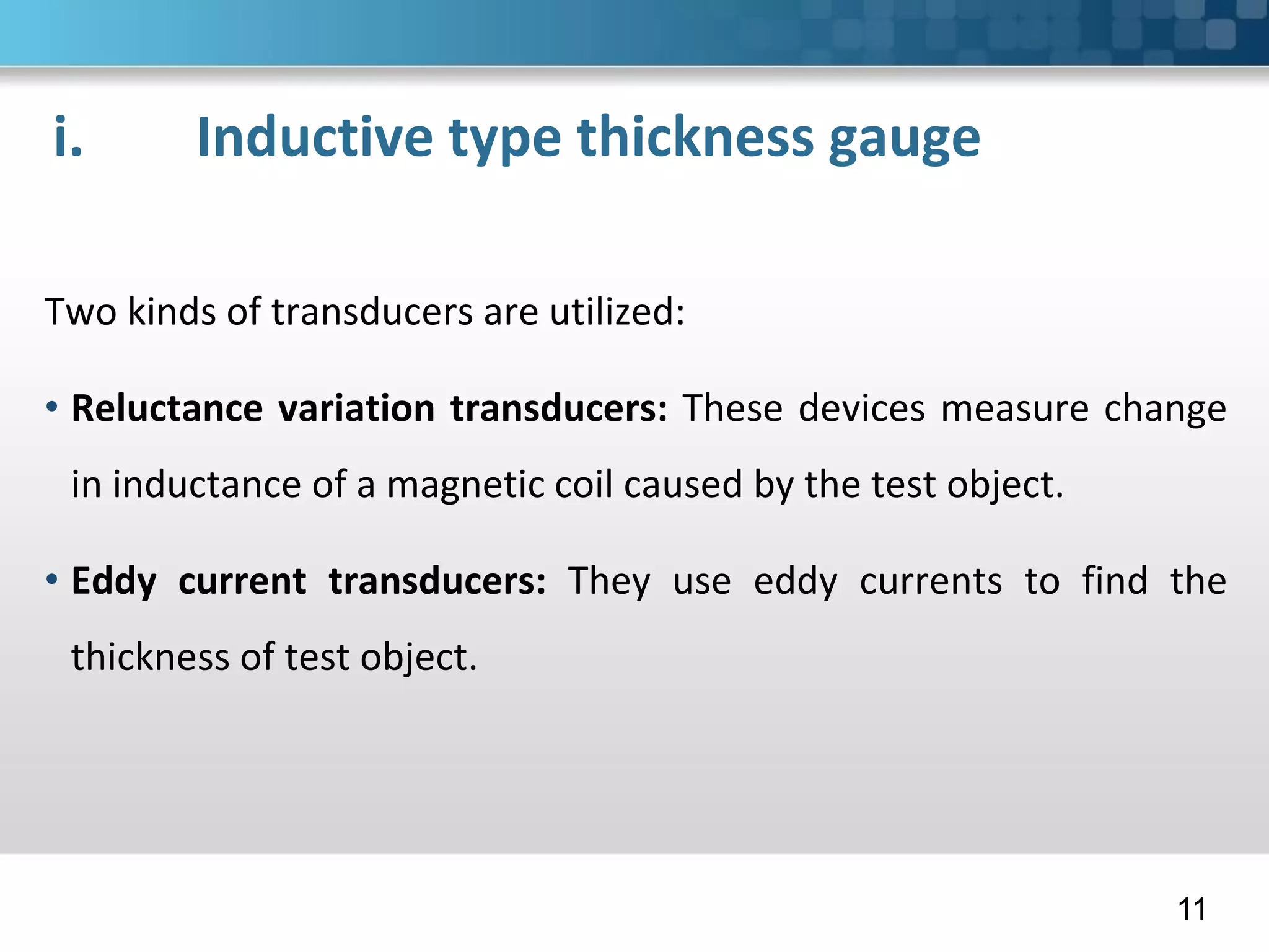i. Inductive type thickness gauge
Two kinds of transducers are utilized:
• Reluctance variation transducers: These devices measure change
in inductance of a magnetic coil caused by the test object.
• Eddy current transducers: They use eddy currents to find the
thickness of test object.
11
 
