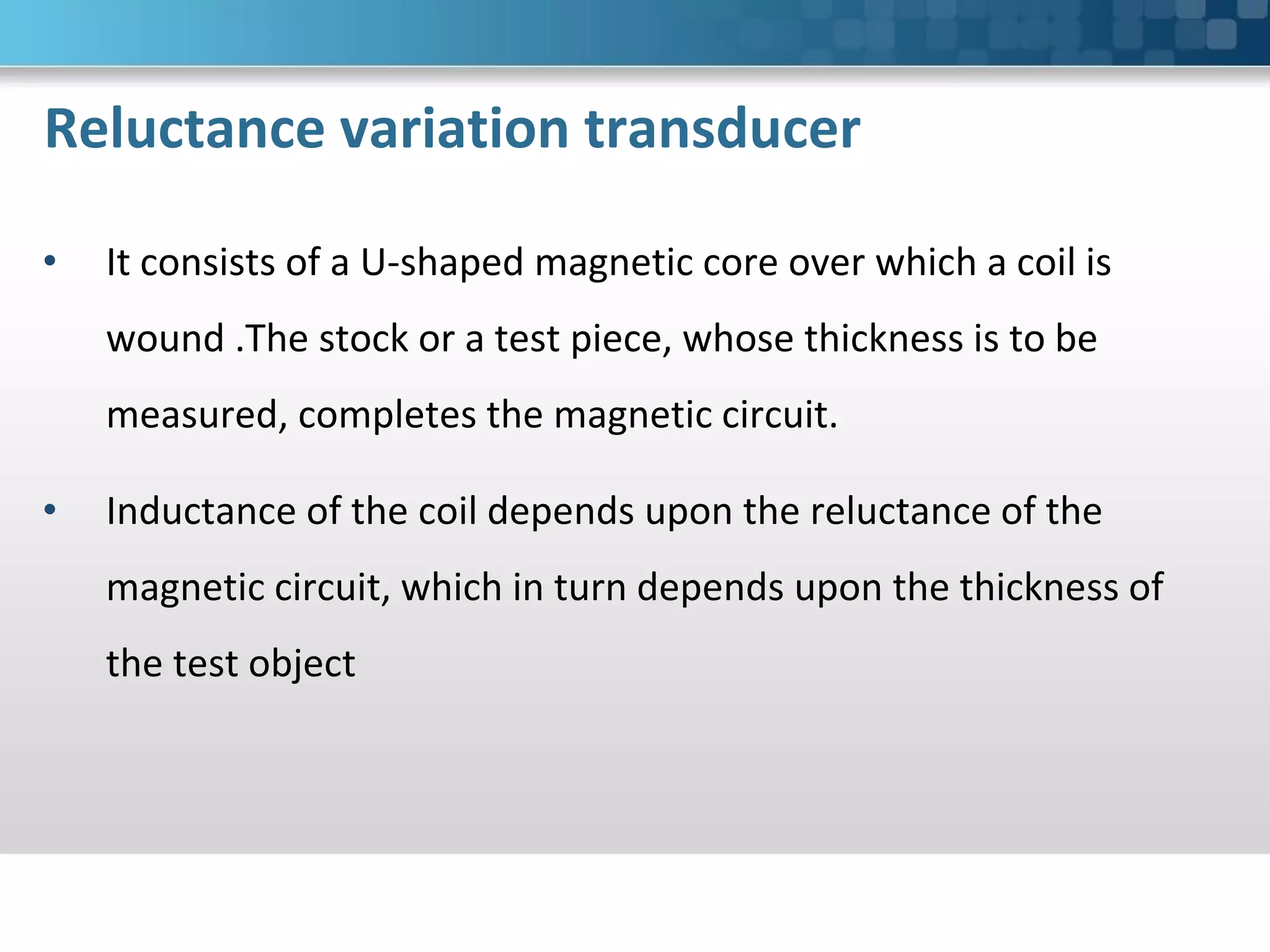 Reluctance variation transducer
• It consists of a U-shaped magnetic core over which a coil is
wound .The stock or a test piece, whose thickness is to be
measured, completes the magnetic circuit.
• Inductance of the coil depends upon the reluctance of the
magnetic circuit, which in turn depends upon the thickness of
the test object
 