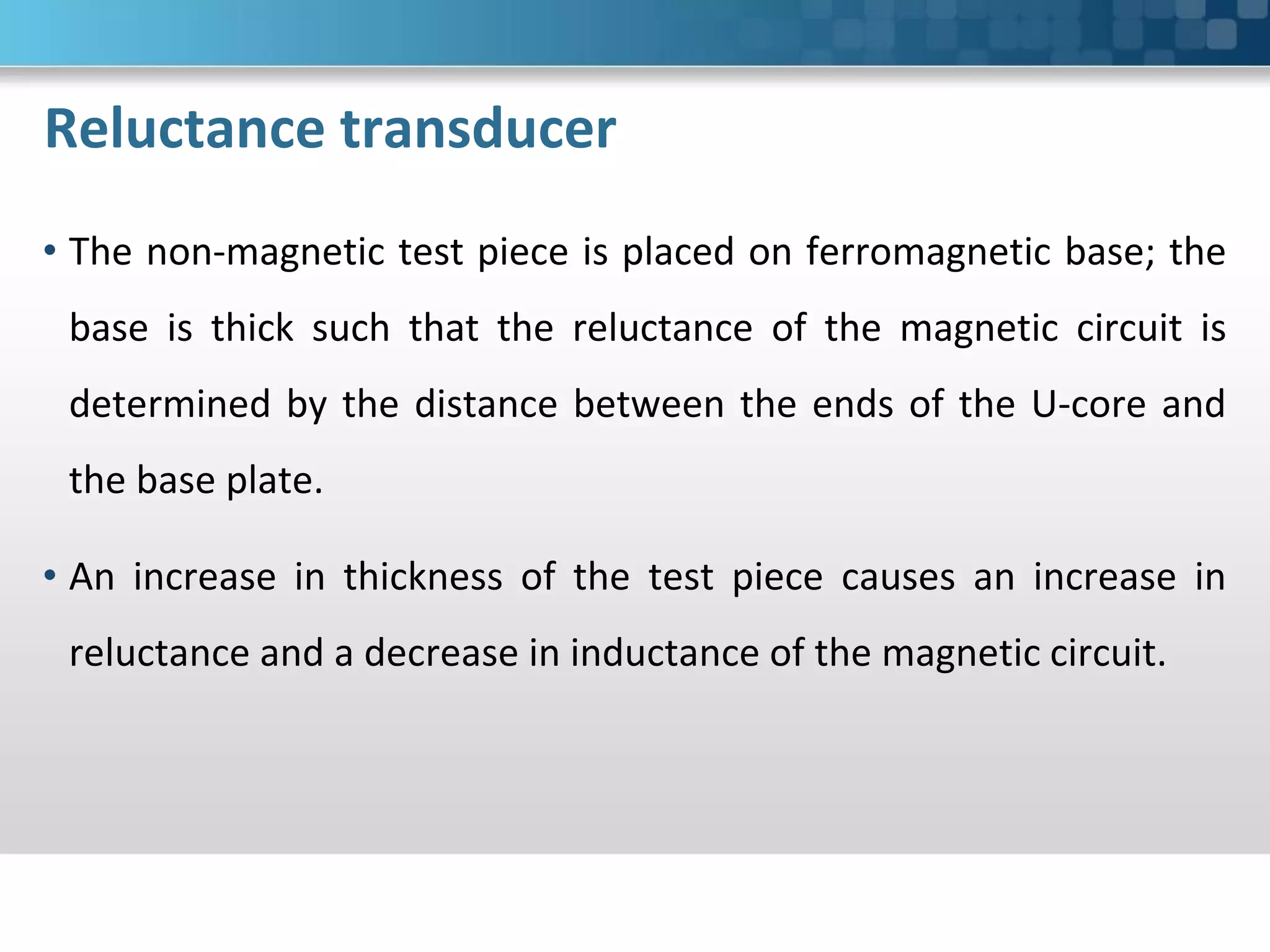 Reluctance transducer
• The non-magnetic test piece is placed on ferromagnetic base; the
base is thick such that the reluctance of the magnetic circuit is
determined by the distance between the ends of the U-core and
the base plate.
• An increase in thickness of the test piece causes an increase in
reluctance and a decrease in inductance of the magnetic circuit.
 