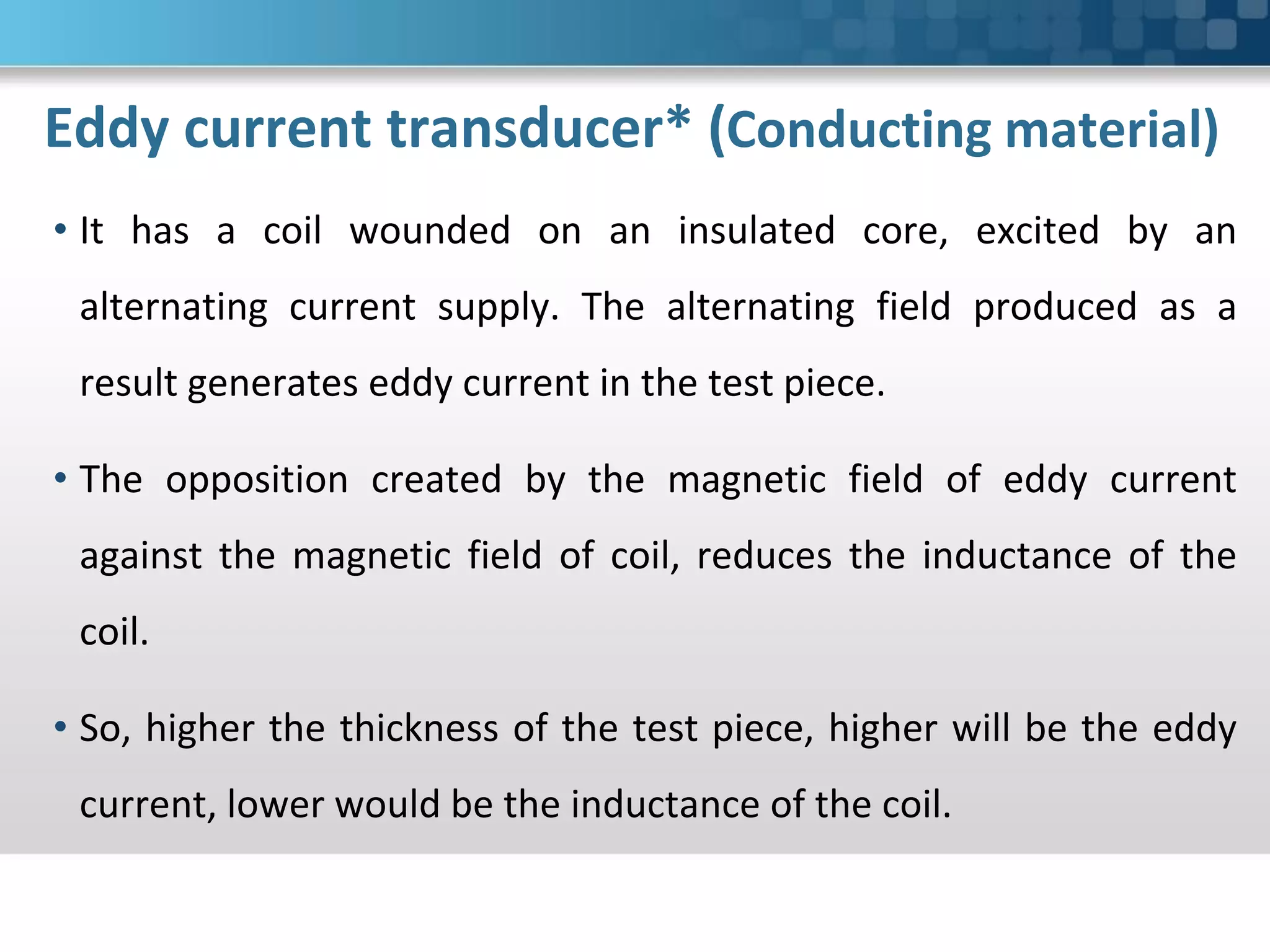 Eddy current transducer* (Conducting material)
• It has a coil wounded on an insulated core, excited by an
alternating current supply. The alternating field produced as a
result generates eddy current in the test piece.
• The opposition created by the magnetic field of eddy current
against the magnetic field of coil, reduces the inductance of the
coil.
• So, higher the thickness of the test piece, higher will be the eddy
current, lower would be the inductance of the coil.
 