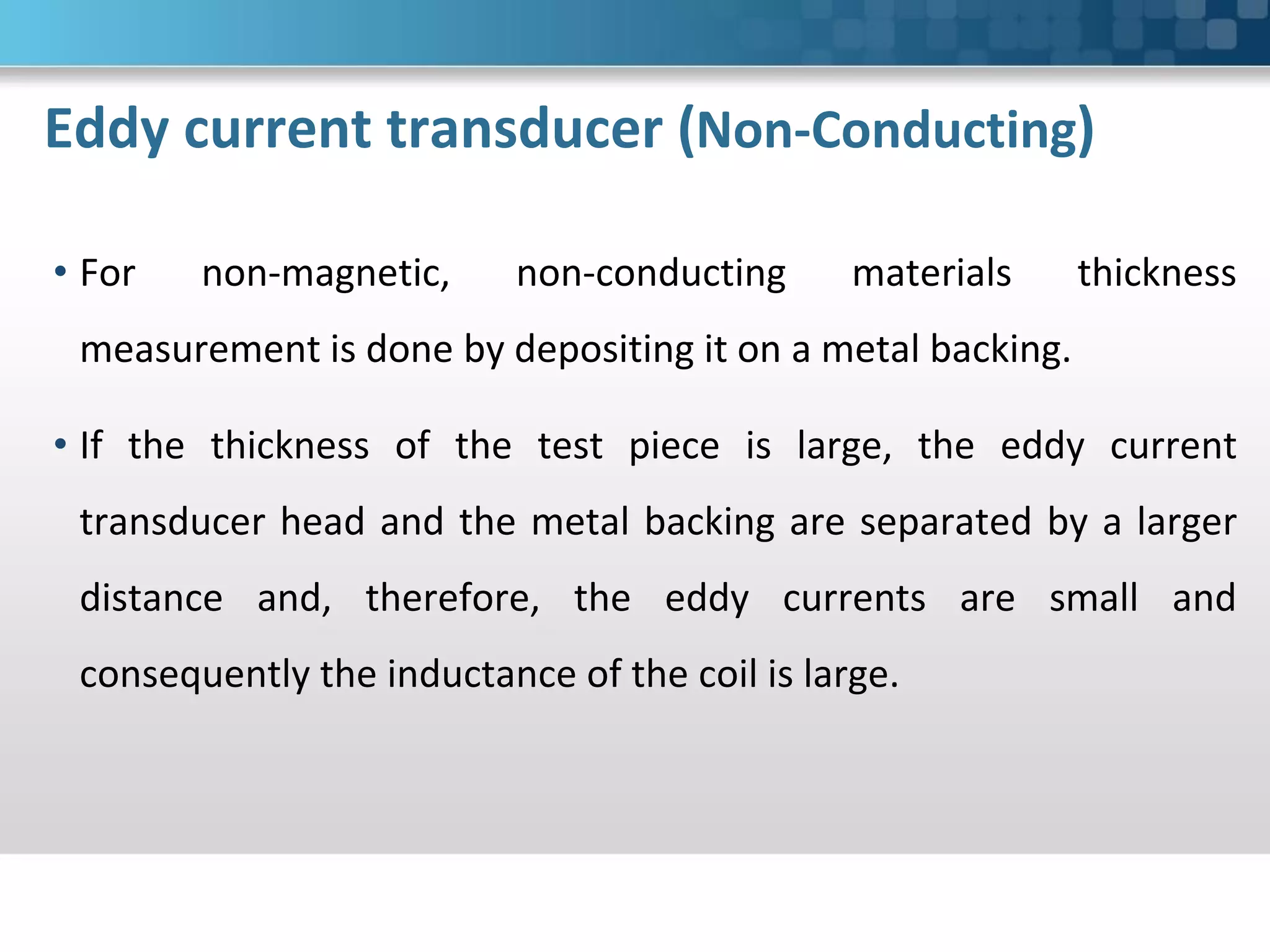 Eddy current transducer (Non-Conducting)
• For non-magnetic, non-conducting materials thickness
measurement is done by depositing it on a metal backing.
• If the thickness of the test piece is large, the eddy current
transducer head and the metal backing are separated by a larger
distance and, therefore, the eddy currents are small and
consequently the inductance of the coil is large.
 