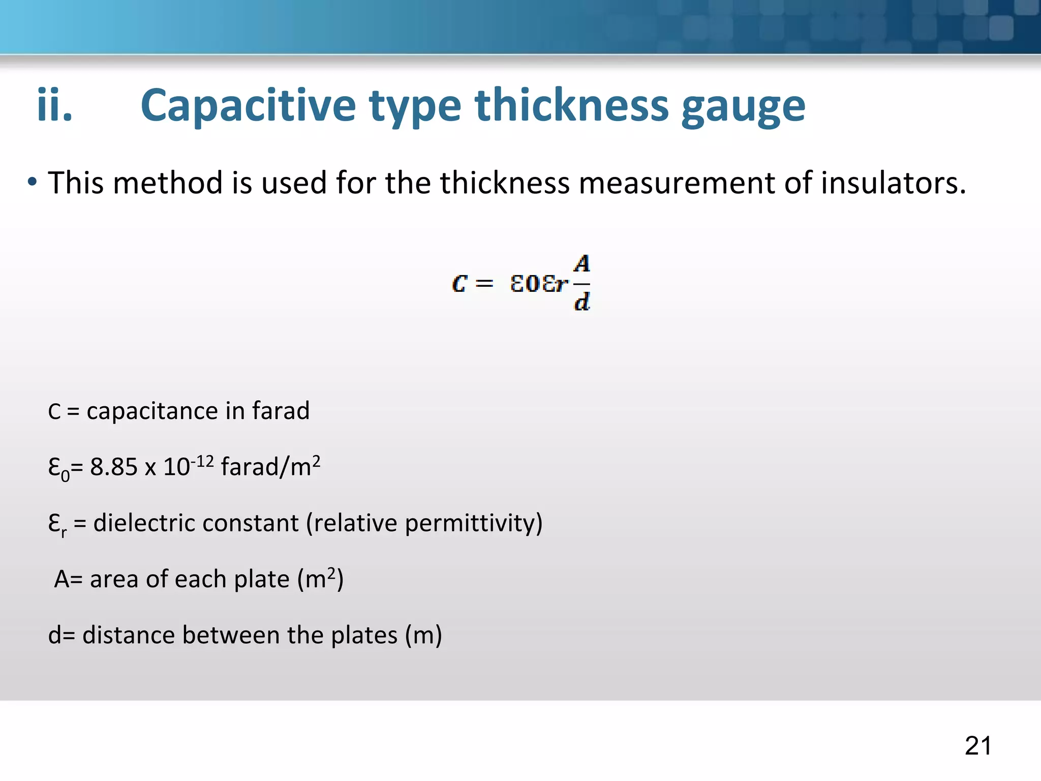 ii. Capacitive type thickness gauge
• This method is used for the thickness measurement of insulators.
C = capacitance in farad
Ɛ0= 8.85 x 10-12 farad/m2
Ɛr = dielectric constant (relative permittivity)
A= area of each plate (m2)
d= distance between the plates (m)
21
 